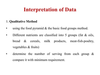 Interpretation of Data
1. Qualitative Method
• using the food pyramid & the basic food groups method.
• Different nutrients are classified into 5 groups (fat & oils,
bread & cereals, milk products, meat-fish-poultry,
vegetables & fruits)
• determine the number of serving from each group &
compare it with minimum requirement.
 