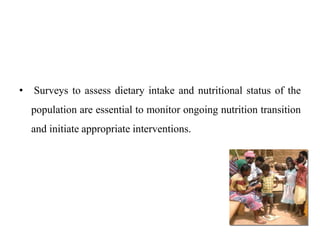 • Surveys to assess dietary intake and nutritional status of the
population are essential to monitor ongoing nutrition transition
and initiate appropriate interventions.
 