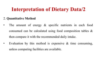 Interpretation of Dietary Data/2
2. Quantitative Method
• The amount of energy & specific nutrients in each food
consumed can be calculated using food composition tables &
then compare it with the recommended daily intake.
• Evaluation by this method is expensive & time consuming,
unless computing facilities are available.
 