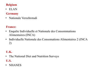 Belgium
• ELAN
Germany
• Nationale Verzehrstudie
• Nutrition and Cancer Risk
France:
• Enquête Individuelle et Nationale des Consommations
Alimentaires (INCA)
• Individuelle Nationale des Consomations Alimentaires 2 (INCA
2)
• CRÉDOC 2009
U.K.
• The National Diet and Nutrition Surveys
U.S.
• NHANES
 