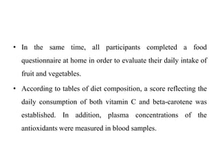 • In the same time, all participants completed a food
questionnaire at home in order to evaluate their daily intake of
fruit and vegetables.
• According to tables of diet composition, a score reflecting the
daily consumption of both vitamin C and beta-carotene was
established. In addition, plasma concentrations of the
antioxidants were measured in blood samples.
 