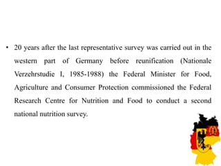 • 20 years after the last representative survey was carried out in the
western part of Germany before reunification (Nationale
Verzehrstudie I, 1985-1988) the Federal Minister for Food,
Agriculture and Consumer Protection commissioned the Federal
Research Centre for Nutrition and Food to conduct a second
national nutrition survey.
 