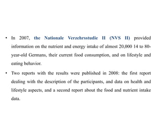 • In 2007, the Nationale Verzehrsstudie II (NVS II) provided
information on the nutrient and energy intake of almost 20,000 14 to 80-
year-old Germans, their current food consumption, and on lifestyle and
eating behavior.
• Two reports with the results were published in 2008: the first report
dealing with the description of the participants, and data on health and
lifestyle aspects, and a second report about the food and nutrient intake
data.
 