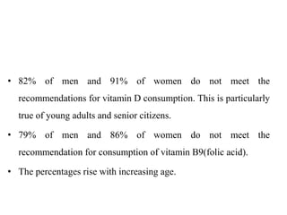 • 82% of men and 91% of women do not meet the
recommendations for vitamin D consumption. This is particularly
true of young adults and senior citizens.
• 79% of men and 86% of women do not meet the
recommendation for consumption of vitamin B9(folic acid).
• The percentages rise with increasing age.
 