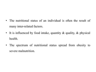 • The nutritional status of an individual is often the result of
many inter-related factors.
• It is influenced by food intake, quantity & quality, & physical
health.
• The spectrum of nutritional status spread from obesity to
severe malnutrition.
 