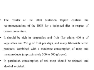 • The results of the 2008 Nutrition Report confirm the
recommendations of the DGE for a balanced diet in respect of
cancer prevention.
• It should be rich in vegetables and fruit (for adults 400 g of
vegetables and 250 g of fruit per day), and many fiber-rich cereal
products, combined with a moderate consumption of meat and
meat products (approximately 300 to 600 g/week).
• In particular, consumption of red meat should be reduced and
alcohol avoided.
 
