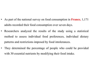 • As part of the national survey on food consumption in France, 1,171
adults recorded their food consumption over seven days.
• Researchers analyzed the results of the study using a statistical
method to assess individual food preferences, individual dietary
patterns and restrictions imposed by food intolerances.
• They determined the percentage of people who could be provided
with 30 essential nutrients by modifying their food intake.
 