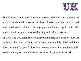 • The National Diet and Nutrition Surveys (NDNS) are a series of
government-funded surveys of food intake, nutrient intake and
nutritional status of the British population (adults aged 16 to 64),
undertaken to support nutritional policy and risk assessment.
• In 2008, the UK Scientific Advisory Committee on Nutrition (SACN)
reviewed the latest NDNS, carried out between July 2000 and June
2001, to identify specific health outcomes where the population fails
to meet dietary recommendations and specific groups are at risk.
 