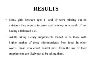 RESULTS
• Many girls between ages 11 and 19 were missing out on
nutrients they require to grow and develop as a result of not
having a balanced diet.
• Adults taking dietary supplements tended to be those with
higher intakes of these micronutrients from food. In other
words, those who could benefit most from the use of food
supplements are likely not to be taking them.
 
