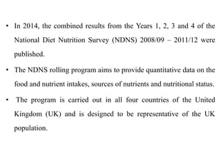 • In 2014, the combined results from the Years 1, 2, 3 and 4 of the
National Diet Nutrition Survey (NDNS) 2008/09 – 2011/12 were
published.
• The NDNS rolling program aims to provide quantitative data on the
food and nutrient intakes, sources of nutrients and nutritional status.
• The program is carried out in all four countries of the United
Kingdom (UK) and is designed to be representative of the UK
population.
 