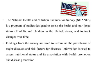 • The National Health and Nutrition Examination Survey (NHANES)
is a program of studies designed to assess the health and nutritional
status of adults and children in the United States, and to track
changes over time.
• Findings from the survey are used to determine the prevalence of
major diseases and risk factors for diseases. Information is used to
assess nutritional status and its association with health promotion
and disease prevention.
 
