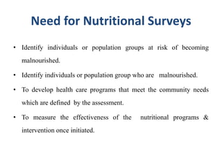Need for Nutritional Surveys
• Identify individuals or population groups at risk of becoming
malnourished.
• Identify individuals or population group who are malnourished.
• To develop health care programs that meet the community needs
which are defined by the assessment.
• To measure the effectiveness of the nutritional programs &
intervention once initiated.
 