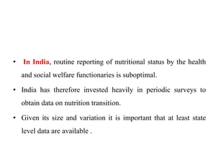 • In India, routine reporting of nutritional status by the health
and social welfare functionaries is suboptimal.
• India has therefore invested heavily in periodic surveys to
obtain data on nutrition transition.
• Given its size and variation it is important that at least state
level data are available .
 
