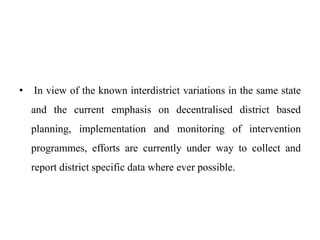 • In view of the known interdistrict variations in the same state
and the current emphasis on decentralised district based
planning, implementation and monitoring of intervention
programmes, efforts are currently under way to collect and
report district specific data where ever possible.
 