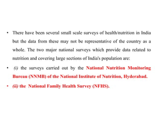 • There have been several small scale surveys of health/nutrition in India
but the data from these may not be representative of the country as a
whole. The two major national surveys which provide data related to
nutrition and covering large sections of India's population are:
• (i) the surveys carried out by the National Nutrition Monitoring
Bureau (NNMB) of the National Institute of Nutrition, Hyderabad.
• (ii) the National Family Health Survey (NFHS).
 