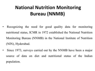 National Nutrition Monitoring
Bureau (NNMB)
• Recognizing the need for good quality data for monitoring
nutritional status, ICMR in 1972 established the National Nutrition
Monitoring Bureau (NNMB) in the National Institute of Nutrition
(NIN), Hyderabad.
• Since 1973, surveys carried out by the NNMB have been a major
source of data on diet and nutritional status of the Indian
population.
 