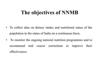 The objectives of NNMB
• To collect data on dietary intake and nutritional status of the
population in the states of India on a continuous basis.
• To monitor the ongoing national nutrition programmes and to
recommend mid course corrections to improve their
effectiveness.
 