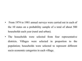 • From 1974 to 1981 annual surveys were carried out in each of
the 10 states on a probability sample of a total of about 500
households each year (rural and urban).
• The households were selected from four representative
districts. Villages were selected in proportion to the
population; households were selected to represent different
socio economic categories in each village.
 