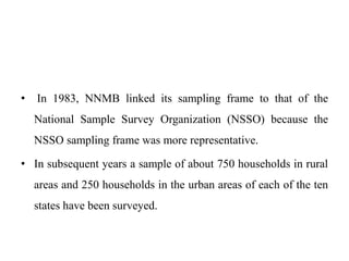 • In 1983, NNMB linked its sampling frame to that of the
National Sample Survey Organization (NSSO) because the
NSSO sampling frame was more representative.
• In subsequent years a sample of about 750 households in rural
areas and 250 households in the urban areas of each of the ten
states have been surveyed.
 