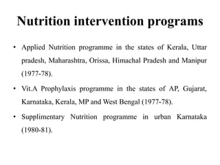 Nutrition intervention programs
• Applied Nutrition programme in the states of Kerala, Uttar
pradesh, Maharashtra, Orissa, Himachal Pradesh and Manipur
(1977-78).
• Vit.A Prophylaxis programme in the states of AP, Gujarat,
Karnataka, Kerala, MP and West Bengal (1977-78).
• Supplimentary Nutrition programme in urban Karnataka
(1980-81).
 