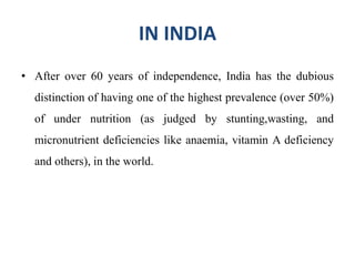 IN INDIA
• After over 60 years of independence, India has the dubious
distinction of having one of the highest prevalence (over 50%)
of under nutrition (as judged by stunting,wasting, and
micronutrient deficiencies like anaemia, vitamin A deficiency
and others), in the world.
 