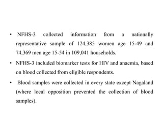 • NFHS-3 collected information from a nationally
representative sample of 124,385 women age 15-49 and
74,369 men age 15-54 in 109,041 households.
• NFHS-3 included biomarker tests for HIV and anaemia, based
on blood collected from eligible respondents.
• Blood samples were collected in every state except Nagaland
(where local opposition prevented the collection of blood
samples).
 