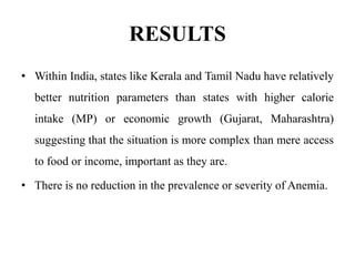 RESULTS
• Within India, states like Kerala and Tamil Nadu have relatively
better nutrition parameters than states with higher calorie
intake (MP) or economic growth (Gujarat, Maharashtra)
suggesting that the situation is more complex than mere access
to food or income, important as they are.
• There is no reduction in the prevalence or severity of Anemia.
 