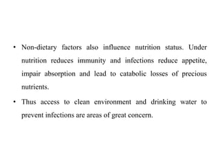 • Non-dietary factors also influence nutrition status. Under
nutrition reduces immunity and infections reduce appetite,
impair absorption and lead to catabolic losses of precious
nutrients.
• Thus access to clean environment and drinking water to
prevent infections are areas of great concern.
 