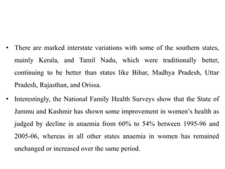 • There are marked interstate variations with some of the southern states,
mainly Kerala, and Tamil Nadu, which were traditionally better,
continuing to be better than states like Bihar, Madhya Pradesh, Uttar
Pradesh, Rajasthan, and Orissa.
• Interestingly, the National Family Health Surveys show that the State of
Jammu and Kashmir has shown some improvement in women’s health as
judged by decline in anaemia from 60% to 54% between 1995-96 and
2005-06, whereas in all other states anaemia in women has remained
unchanged or increased over the same period.
 