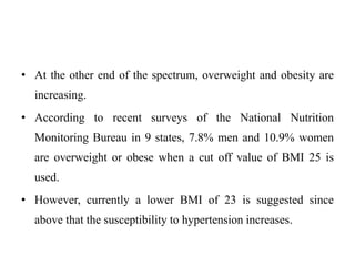 • At the other end of the spectrum, overweight and obesity are
increasing.
• According to recent surveys of the National Nutrition
Monitoring Bureau in 9 states, 7.8% men and 10.9% women
are overweight or obese when a cut off value of BMI 25 is
used.
• However, currently a lower BMI of 23 is suggested since
above that the susceptibility to hypertension increases.
 