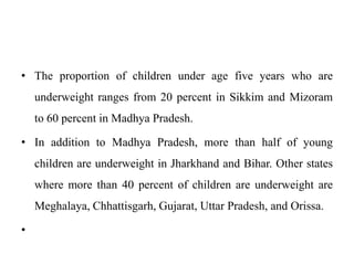 • The proportion of children under age five years who are
underweight ranges from 20 percent in Sikkim and Mizoram
to 60 percent in Madhya Pradesh.
• In addition to Madhya Pradesh, more than half of young
children are underweight in Jharkhand and Bihar. Other states
where more than 40 percent of children are underweight are
Meghalaya, Chhattisgarh, Gujarat, Uttar Pradesh, and Orissa.
•
 
