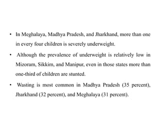• In Meghalaya, Madhya Pradesh, and Jharkhand, more than one
in every four children is severely underweight.
• Although the prevalence of underweight is relatively low in
Mizoram, Sikkim, and Manipur, even in those states more than
one-third of children are stunted.
• Wasting is most common in Madhya Pradesh (35 percent),
Jharkhand (32 percent), and Meghalaya (31 percent).
 