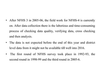 • After NFHS 3 in 2005-06, the field work for NFHS-4 is currently
on. After data collection there is the laborious and time-consuming
process of checking data quality, verifying data, cross checking
and then analysis.
• The data is not expected before the end of this year and district
level data from it might not be available till well into 2016.
• The first round of NFHS survey took place in 1992-93, the
second round in 1998-99 and the third round in 2005-6.
 