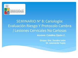 SEMINARIO Nº 8: Cariología:
Evaluación Riesgo Y Protocolo Cambra
/ Lesiones Cervicales No Cariosas
Alumna: Catalina Ojeda C.
Grupo: Dra. Sandra León
Dr. Leonardo Tapia
 