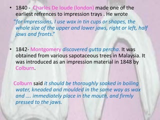 • 1840 - Charles De loude (london) made one of the
earliest refrences to impression trays . He wrote
“for impressions, I use wax in tin cups or shapes, the
whole size of the upper and lower jaws, right or left, half
jaws and fronts.”
• 1842- Montgomery discovered gutta percha. It was
obtained from various sapotaceous trees in Malaysia. It
was introduced as an impression material in 1848 by
Colburn.
Colburn said it should be thoroughly soaked in boiling
water, kneaded and moulded in the same way as wax
and …. immediately place in the mouth, and firmly
pressed to the jaws.
10
 