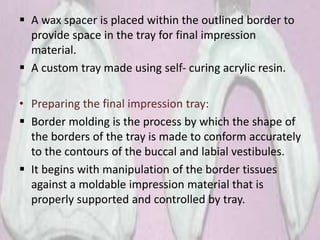  A wax spacer is placed within the outlined border to
provide space in the tray for final impression
material.
 A custom tray made using self- curing acrylic resin.
• Preparing the final impression tray:
 Border molding is the process by which the shape of
the borders of the tray is made to conform accurately
to the contours of the buccal and labial vestibules.
 It begins with manipulation of the border tissues
against a moldable impression material that is
properly supported and controlled by tray.
 