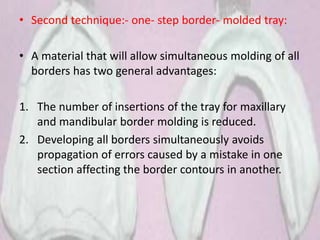 • Second technique:- one- step border- molded tray:
• A material that will allow simultaneous molding of all
borders has two general advantages:
1. The number of insertions of the tray for maxillary
and mandibular border molding is reduced.
2. Developing all borders simultaneously avoids
propagation of errors caused by a mistake in one
section affecting the border contours in another.
 