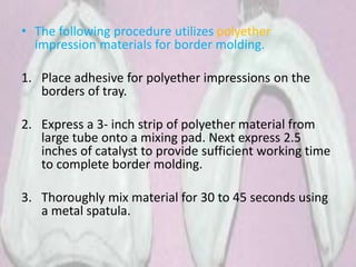 • The following procedure utilizes polyether
impression materials for border molding.
1. Place adhesive for polyether impressions on the
borders of tray.
2. Express a 3- inch strip of polyether material from
large tube onto a mixing pad. Next express 2.5
inches of catalyst to provide sufficient working time
to complete border molding.
3. Thoroughly mix material for 30 to 45 seconds using
a metal spatula.
 