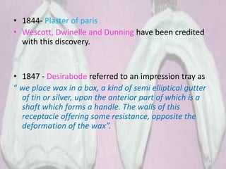 • 1844- Plaster of paris
• Wescott, Dwinelle and Dunning have been credited
with this discovery.
• 1847 - Desirabode referred to an impression tray as
“ we place wax in a box, a kind of semi elliptical gutter
of tin or silver, upon the anterior part of which is a
shaft which forms a handle. The walls of this
receptacle offering some resistance, opposite the
deformation of the wax”.
11
 