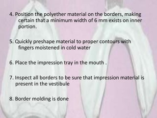 4. Position the polyether material on the borders, making
certain that a minimum width of 6 mm exists on inner
portion.
5. Quickly preshape material to proper contours with
fingers moistened in cold water
6. Place the impression tray in the mouth .
7. Inspect all borders to be sure that impression material is
present in the vestibule
8. Border molding is done
 