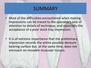 SUMMARY
• Most of the difficulties encountered when making
impressions can be traced to the operator’s lack of
attention to details of technique, and especially the
acceptance of a poor stock tray impression.
• It is of extreme importance that the preliminary
impression records the entire possible denture-
bearing surface but, at the same time, does not
encroach on movable muscular tissues.
 