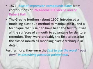 • 1874 - Use of impression compounds dates from
contributions of J.W.Greene, P.T.Greene and of
Rubert Hall.
• The Greene brothers (about 1900) introduced a
modeling plastic , a method to manipulate it , and a
technique that is said to have been the first to utilize
all the surfaces of a mouth to advantage for denture
retention. They were probably the first to describe
the closed mouth all modeling plastic technique in
detail.
Furthermore, they were the first to use the word “ post
dam” in describing posterior palatal seal.
13
 