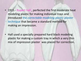 • 1915 - Rupert hall , perfected the first moderate heat
modeling plastic for making individual trays and
introduced the correctable modeling plastic-plaster
technique that became a standard method for
making an impression.
• Hall used a specially prepared hard black modeling
plastic for making a custom tray in which a very thin
mix of impression plaster was placed for correction.
14
 