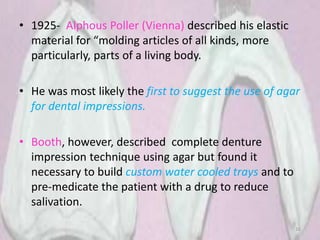 • 1925- Alphous Poller (Vienna) described his elastic
material for “molding articles of all kinds, more
particularly, parts of a living body.
• He was most likely the first to suggest the use of agar
for dental impressions.
• Booth, however, described complete denture
impression technique using agar but found it
necessary to build custom water cooled trays and to
pre-medicate the patient with a drug to reduce
salivation.
16
 