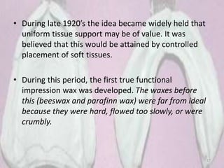 • During late 1920’s the idea became widely held that
uniform tissue support may be of value. It was
believed that this would be attained by controlled
placement of soft tissues.
• During this period, the first true functional
impression wax was developed. The waxes before
this (beeswax and parafinn wax) were far from ideal
because they were hard, flowed too slowly, or were
crumbly.
17
 