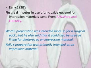 • Early 1930’s
First real impetus in use of zinc oxide eugenol for
impression materials came From A.W.Ward and
E.B.Kelly.
Ward’s preparation was intended more so for a surgical
pack , but he also said that it could also be used as
lining for dentures as an impression material .
Kelly’s preparation was primarily intended as an
impression material
19
 