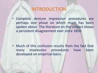 INTRODUCTION
• Complete denture impression procedures are
perhaps one phase on which much has been
spoken about. The literature on the subject shows
a persistent disagreement ever since 1850.
• Much of this confusion results from the fact that
many impression procedures have been
developed on empirical basis.
2
 