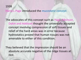1938
Harry.L.Page introduced the mucostatic concept.
The advocates of this concept such as Page, Albinson,
Dykin and Addison thought the universally accepted
concept involving compression of soft tissues and
relief of the hard areas was in error because
hydrostatics proved that human tissues was not
amenable to either of this condition.
They believed that the impression should be an
absolute accurate negative of the ridge tissues at
rest.
20
 