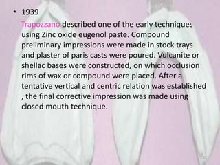 • 1939
Trapozzano described one of the early techniques
using Zinc oxide eugenol paste. Compound
preliminary impressions were made in stock trays
and plaster of paris casts were poured. Vulcanite or
shellac bases were constructed, on which occlusion
rims of wax or compound were placed. After a
tentative vertical and centric relation was established
, the final corrective impression was made using
closed mouth technique.
22
 