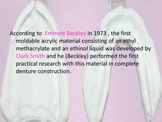 According to Emmett Beckley in 1973 , the first
moldable acrylic material consisting of an ethyl
methacrylate and an ethinol liquid was developed by
Clark Smith and he (Beckley) performed the first
practical research with this material in complete
denture construction.
28
 